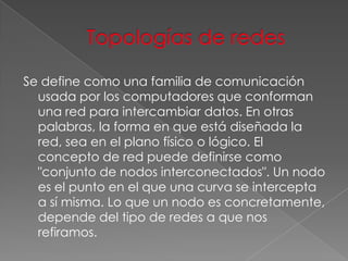 Se define como una familia de comunicación
usada por los computadores que conforman
una red para intercambiar datos. En otras
palabras, la forma en que está diseñada la
red, sea en el plano físico o lógico. El
concepto de red puede definirse como
"conjunto de nodos interconectados". Un nodo
es el punto en el que una curva se intercepta
a sí misma. Lo que un nodo es concretamente,
depende del tipo de redes a que nos
refiramos.

 
