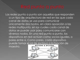 Las redes punto a punto son aquellas que responden
a un tipo de arquitectura de red en las que cada
canal de datos se usa para comunicar
únicamente dos nodos, en clara oposición a las
redes multipunto, en las cuales cada canal de
datos se puede usar para comunicarse con
diversos nodos. En una red punto a punto, los
dispositivos en red actúan como socios iguales, o
pares entre sí. Como pares, cada dispositivo
puede tomar el rol de esclavo o la función de
maestro.

 