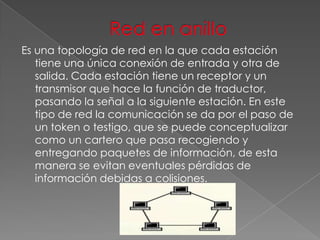 Es una topología de red en la que cada estación
tiene una única conexión de entrada y otra de
salida. Cada estación tiene un receptor y un
transmisor que hace la función de traductor,
pasando la señal a la siguiente estación. En este
tipo de red la comunicación se da por el paso de
un token o testigo, que se puede conceptualizar
como un cartero que pasa recogiendo y
entregando paquetes de información, de esta
manera se evitan eventuales pérdidas de
información debidas a colisiones.

 