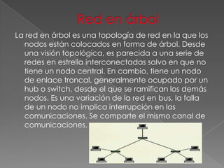 La red en árbol es una topología de red en la que los
nodos están colocados en forma de árbol. Desde
una visión topológica, es parecida a una serie de
redes en estrella interconectadas salvo en que no
tiene un nodo central. En cambio, tiene un nodo
de enlace troncal, generalmente ocupado por un
hub o switch, desde el que se ramifican los demás
nodos. Es una variación de la red en bus, la falla
de un nodo no implica interrupción en las
comunicaciones. Se comparte el mismo canal de
comunicaciones.

 