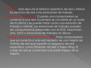 Servidor: este ejecuta el sistema operativo de red y ofrece
los servicios de red a las estaciones de trabajo.
Estaciones de Trabajo: Cuando una computadora se
conecta a una red, la primera se convierte en un nodo
de la ultima y se puede tratar como una estación de
trabajo o cliente. Las estaciones de trabajos pueden
ser computadoras personales con el DOS, Macintosh,
Unix, OS/2 o estaciones de trabajos sin discos.
Tarjetas o Placas de Interfaz de Red: Toda computadora
que se conecta a una red necesita de una tarjeta de
interfaz de red que soporte un esquema de red
especifico, como Ethernet, ArcNet o Token Ring. El
cable de red se conectara a la parte trasera de la
tarjeta.

 