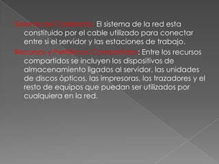Sistema de Cableado: El sistema de la red esta
constituido por el cable utilizado para conectar
entre si el servidor y las estaciones de trabajo.
Recursos y Periféricos Compartidos: Entre los recursos
compartidos se incluyen los dispositivos de
almacenamiento ligados al servidor, las unidades
de discos ópticos, las impresoras, los trazadores y el
resto de equipos que puedan ser utilizados por
cualquiera en la red.

 