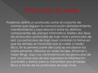 Podemos definir un protocolo como el conjunto de
normas que regulan la comunicación (establecimiento,
mantenimiento y cancelación) entre los distintos
componentes de una red informática. Existen dos tipos
de protocolos: protocolos de bajo nivel y protocolos de
red. Los protocolos de bajo nivel controlan la forma en
que las señales se transmiten por el cable o medio
físico. En la primera parte del curso se estudiaron los
habitualmente utilizados en redes locales (Ethernet y
Token Ring). Aquí nos centraremos en los protocolos de
red. Los protocolos de red organizan la información
(controles y datos) para su transmisión por el medio
físico a través de los protocolos de bajo nivel.

 