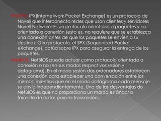 IPX/SPX: IPX(Internetwork Packet Exchange) es un protocolo de
Novell que interconecta redes que usan clientes y servidores
Novell Netware. Es un protocolo orientado a paquetes y no
orientado a conexión (esto es, no requiere que se establezca
una conexión antes de que los paquetes se envíen a su
destino). Otro protocolo, el SPX (Sequenced Packet
eXchange), actúa sobre IPX para asegurar la entrega de los
paquetes.
NetBIOS: NetBIOS puede actuar como protocolo orientado a
conexión o no (en sus modos respectivos sesión y
datagrama). En el modo sesión dos ordenadores establecen
una conexión para establecer una conversación entre los
mismos, mientras que en el modo datagrama cada mensaje
se envía independientemente. Una de las desventajas de
NetBIOS es que no proporciona un marco estándar o
formato de datos para la transmisión.

 