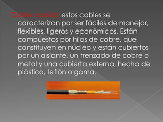 Cable coaxial: estos cables se
caracterizan por ser fáciles de manejar,
flexibles, ligeros y económicos. Están
compuestos por hilos de cobre, que
constituyen en núcleo y están cubiertos
por un aislante, un trenzado de cobre o
metal y una cubierta externa, hecha de
plástico, teflón o goma.

 