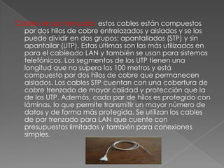 Cables de par trenzado: estos cables están compuestos
por dos hilos de cobre entrelazados y aislados y se los
puede dividir en dos grupos: apantallados (STP) y sin
apantallar (UTP). Estas últimas son las más utilizadas en
para el cableado LAN y también se usan para sistemas
telefónicos. Los segmentos de los UTP tienen una
longitud que no supera los 100 metros y está
compuesto por dos hilos de cobre que permanecen
aislados. Los cables STP cuentan con una cobertura de
cobre trenzado de mayor calidad y protección que la
de los UTP. Además, cada par de hilos es protegido con
láminas, lo que permite transmitir un mayor número de
datos y de forma más protegida. Se utilizan los cables
de par trenzado para LAN que cuente con
presupuestos limitados y también para conexiones
simples.

 