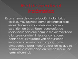 Es un sistema de comunicación inalámbrico
flexible, muy utilizado como alternativa a las
redes de área local cableadas o como
extensión de éstas. Usan tecnologías de
radiofrecuencia que permite mayor movilidad
a los usuarios al minimizar las conexiones
cableadas. Estas redes van adquiriendo
importancia en muchos campos, como
almacenes o para manufactura, en los que se
transmite la información en tiempo real a una
terminal central.

 