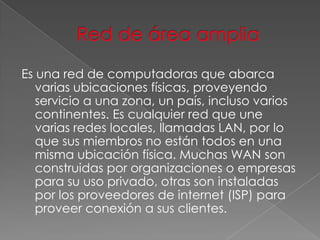 Es una red de computadoras que abarca
varias ubicaciones físicas, proveyendo
servicio a una zona, un país, incluso varios
continentes. Es cualquier red que une
varias redes locales, llamadas LAN, por lo
que sus miembros no están todos en una
misma ubicación física. Muchas WAN son
construidas por organizaciones o empresas
para su uso privado, otras son instaladas
por los proveedores de internet (ISP) para
proveer conexión a sus clientes.

 
