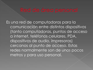 Es una red de computadoras para la
comunicación entre distintos dispositivos
(tanto computadoras, puntos de acceso
a internet, teléfonos celulares, PDA,
dispositivos de audio, impresoras)
cercanos al punto de acceso. Estas
redes normalmente son de unos pocos
metros y para uso personal.

 