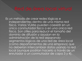 Es un método de crear redes lógicas e
independientes dentro de una misma red
física. Varias VLANs pueden coexistir en un
único conmutador físico o en una única red
física. Son útiles para reducir el tamaño del
dominio de difusión y ayudan en la
administración de la red separando
segmentos lógicos de una red de área local
(como departamentos de una empresa) que
no deberían intercambiar datos usando la red
local (aunque podrían hacerlo a través de un
enrutador o un conmutador de capa 3 y 4).

 