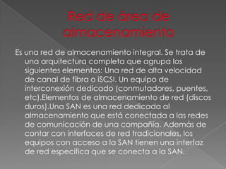 Es una red de almacenamiento integral. Se trata de
una arquitectura completa que agrupa los
siguientes elementos: Una red de alta velocidad
de canal de fibra o iSCSI. Un equipo de
interconexión dedicado (conmutadores, puentes,
etc).Elementos de almacenamiento de red (discos
duros).Una SAN es una red dedicada al
almacenamiento que está conectada a las redes
de comunicación de una compañía. Además de
contar con interfaces de red tradicionales, los
equipos con acceso a la SAN tienen una interfaz
de red específica que se conecta a la SAN.

 