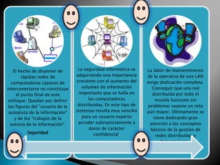 Gestión
Seguridad
El hecho de disponer de
rápidas redes de
computadoras capaces de
interconectarse no constituye
el punto final de este
enfoque. Quedan por definir
las figuras del "usuario de la
autopista de la información"
y de los "trabajos de la
autovía de la información".
Seguridad

La seguridad informática va
adquiriendo una importancia
creciente con el aumento del
volumen de información
importante que se halla en
las computadoras
distribuidas. En este tipo de
sistemas resulta muy sencillo
para un usuario experto
acceder subrepticiamente a
datos de carácter
confidencial.

La labor de mantenimiento
de la operativa de una LAN
exige dedicación completa.
Conseguir que una red
distribuida por todo el
mundo funcione sin
problemas supone un reto
aún mayor. Últimamente se
viene dedicando gran
atención a los conceptos
básicos de la gestión de
redes distribuidas y
heterogéneas.

 