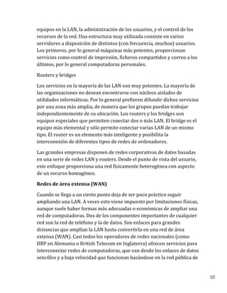 10
equipos en la LAN, la administración de los usuarios, y el control de los
recursos de la red. Una estructura muy utilizada consiste en varios
servidores a disposición de distintos (con frecuencia, muchos) usuarios.
Los primeros, por lo general máquinas más potentes, proporcionan
servicios como control de impresión, ficheros compartidos y correo a los
últimos, por lo general computadoras personales.
Routers y bridges
Los servicios en la mayoría de las LAN son muy potentes. La mayoría de
las organizaciones no desean encontrarse con núcleos aislados de
utilidades informáticas. Por lo general prefieren difundir dichos servicios
por una zona más amplia, de manera que los grupos puedan trabajar
independientemente de su ubicación. Los routers y los bridges son
equipos especiales que permiten conectar dos o más LAN. El bridge es el
equipo más elemental y sólo permite conectar varias LAN de un mismo
tipo. El router es un elemento más inteligente y posibilita la
interconexión de diferentes tipos de redes de ordenadores.
Las grandes empresas disponen de redes corporativas de datos basadas
en una serie de redes LAN y routers. Desde el punto de vista del usuario,
este enfoque proporciona una red físicamente heterogénea con aspecto
de un recurso homogéneo.
Redes de área extensa (WAN)
Cuando se llega a un cierto punto deja de ser poco práctico seguir
ampliando una LAN. A veces esto viene impuesto por limitaciones físicas,
aunque suele haber formas más adecuadas o económicas de ampliar una
red de computadoras. Dos de los componentes importantes de cualquier
red son la red de teléfono y la de datos. Son enlaces para grandes
distancias que amplían la LAN hasta convertirla en una red de área
extensa (WAN). Casi todos los operadores de redes nacionales (como
DBP en Alemania o British Telecom en Inglaterra) ofrecen servicios para
interconectar redes de computadoras, que van desde los enlaces de datos
sencillos y a baja velocidad que funcionan basándose en la red pública de
 