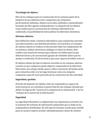 12
Tecnología de objetos:
Otro de los enfoques para la construcción de los sistemas parte de la
hipótesis de que deberían estar compuestos por elementos
perfectamente definidos, objetos encerrados, definidos y materializados
haciendo de ellos agentes independientes. La adopción de los objetos
como medios para la construcción de sistemas informáticos ha
colaborado a la posibilidad de intercambiar los diferentes elementos.
Sistemas abiertos
Esta definición alude a sistemas informáticos cuya arquitectura permite
una interconexión y una distribución fáciles. En la práctica, el concepto
de sistema abierto se traduce en desvincular todos los componentes de
un sistema y utilizar estructuras análogas en todos los demás. Esto
conlleva una mezcla de normas (que indican a los fabricantes lo que
deberían hacer) y de asociaciones (grupos de entidades afines que les
ayudan a realizarlo). El efecto final es que sean capaces de hablar entre sí.
El objetivo último de todo el esfuerzo invertido en los sistemas abiertos
consiste en que cualquiera pueda adquirir computadoras de diferentes
fabricantes, las coloque donde quiera, utilice conexiones de banda ancha
para enlazarlas entre sí y las haga funcionar como una máquina
compuesta capaz de sacar provecho de las conexiones de alta velocidad.
Seguridad y gestión:
El hecho de disponer de rápidas redes de computadoras capaces de
interconectarse no constituye el punto final de este enfoque. Quedan por
definir las figuras del "usuario de la autopista de la información" y de los
"trabajos de la autovía de la información".
Seguridad
La seguridad informática va adquiriendo una importancia creciente con
el aumento del volumen de información importante que se halla en las
computadoras distribuidas. En este tipo de sistemas resulta muy sencillo
para un usuario experto acceder subrepticiamente a datos de carácter
 