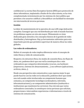 13
confidencial. La norma Data Encryption System (DES) para protección de
datos informáticos, implantada a finales de los años setenta, se ha visto
complementada recientemente por los sistemas de clave pública que
permiten a los usuarios codificar y descodificar con facilidad los mensajes
sin intervención de terceras personas.
Gestión
La labor de mantenimiento de la operativa de una LAN exige dedicación
completa. Conseguir que una red distribuida por todo el mundo funcione
sin problemas supone un reto aún mayor. Últimamente se viene
dedicando gran atención a los conceptos básicos de la gestión de redes
distribuidas y heterogéneas. Hay ya herramientas suficientes para esta
importante parcela que permiten supervisar de manera eficaz las redes
globales.
Las redes de ordenadores:
Definir el concepto de redes implica diferenciar entre el concepto de
redes físicas y redes de comunicación.
Respecto a la estructura física, los modos de conexión física, los flujos de
datos, etc; podemos decir que una red la constituyen dos o más
ordenadores que comparten determinados recursos, sea hardware
(impresoras, sistemas de almacenamiento, ...) sea software (aplicaciones,
archivos, datos...).
Desde una perspectiva más comunicativa y que expresa mejor lo que
puede hacerse con las redes en la educación, podemos decir que existe
una red cuando están involucrados un componente humano que
comunica, un componente tecnológico (ordenadores, televisión,
telecomunicaciones) y un componente administrativo (institución o
instituciones que mantienen los servicios). Una red, más que varios
ordenadores conectados, la constituyen varias personas que solicitan,
proporcionan e intercambian experiencias e informaciones a través de
sistemas de comunicación.
 
