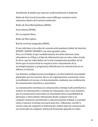 14
Atendiendo al ámbito que abarcan, tradicionalmente se habla de:
Redes de Área Local (conocidas como LAN) que conectan varias
estaciones dentro de la misma institución,
Redes de Área Metropolitana (MAN),
Area extensa (WAN),
Por su soporte físico:
Redes de fibra óptica,
Red de servicios integrados (RDSI),
Si nos referimos a las redes de comunicación podemos hablar de Internet,
BITNET, USENET FIDONET o de otras grandes redes.
Pero, en el fondo, lo que verdaderamente nos debe interesar como
educadores es el flujo y el tipo de información que en estas redes circula.
Es decir, que las redes deben ser lo más transparentes posibles, de tal
forma que el usuario final no requiera tener conocimiento de la
tecnología (equipos y programas) utilizada para la comunicación (o no
debiera, al menos).
Las distintas configuraciones tecnológicas y la diversidad de necesidades
planteadas por los usuarios, lleva a las organizaciones a presentar cierta
versatilidad en el acceso a la documentación, mediante una combinación
de comunicación sincrónica y asincrónica.
La comunicación sincrónica (o comunicación a tiempo real) contribuiría a
motivar la comunicación, a simular las situaciones, cara a cara, mientras
que la comunicación asincrónica (o retardada) ofrece la posibilidad de
participar e intercambiar información desde cualquier sitio y en
cualquier momento, permitiendo a cada participante trabajar a su propio
ritmo y tomarse el tiempo necesario para leer, reflexionar, escribir y
revisar antes de compartir la información. Ambos tipos de comunicación
son esenciales en cualquier sistema de formación apoyado en redes.
 