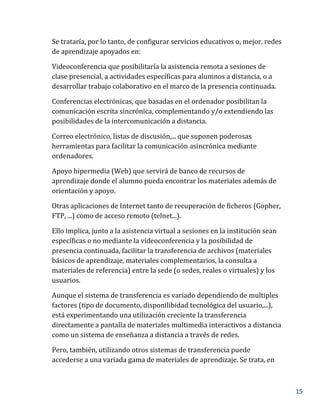 15
Se trataría, por lo tanto, de configurar servicios educativos o, mejor, redes
de aprendizaje apoyados en:
Videoconferencia que posibilitaría la asistencia remota a sesiones de
clase presencial, a actividades específicas para alumnos a distancia, o a
desarrollar trabajo colaborativo en el marco de la presencia continuada.
Conferencias electrónicas, que basadas en el ordenador posibilitan la
comunicación escrita sincrónica, complementando y/o extendiendo las
posibilidades de la intercomunicación a distancia.
Correo electrónico, listas de discusión,... que suponen poderosas
herramientas para facilitar la comunicación asincrónica mediante
ordenadores.
Apoyo hipermedia (Web) que servirá de banco de recursos de
aprendizaje donde el alumno pueda encontrar los materiales además de
orientación y apoyo.
Otras aplicaciones de Internet tanto de recuperación de ficheros (Gopher,
FTP, ...) como de acceso remoto (telnet...).
Ello implica, junto a la asistencia virtual a sesiones en la institución sean
específicas o no mediante la videoconferencia y la posibilidad de
presencia continuada, facilitar la transferencia de archivos (materiales
básicos de aprendizaje, materiales complementarios, la consulta a
materiales de referencia) entre la sede (o sedes, reales o virtuales) y los
usuarios.
Aunque el sistema de transferencia es variado dependiendo de multiples
factores (tipo de documento, disponilibidad tecnológica del usuario,...),
está experimentando una utilización creciente la transferencia
directamente a pantalla de materiales multimedia interactivos a distancia
como un sistema de enseñanza a distancia a través de redes.
Pero, también, utilizando otros sistemas de transferencia puede
accederse a una variada gama de materiales de aprendizaje. Se trata, en
 