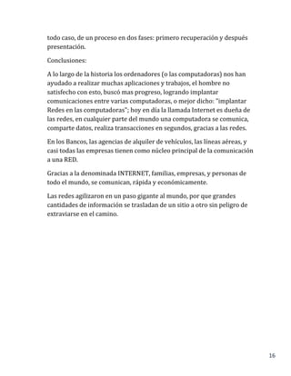 16
todo caso, de un proceso en dos fases: primero recuperación y después
presentación.
Conclusiones:
A lo largo de la historia los ordenadores (o las computadoras) nos han
ayudado a realizar muchas aplicaciones y trabajos, el hombre no
satisfecho con esto, buscó mas progreso, logrando implantar
comunicaciones entre varias computadoras, o mejor dicho: "implantar
Redes en las computadoras"; hoy en día la llamada Internet es dueña de
las redes, en cualquier parte del mundo una computadora se comunica,
comparte datos, realiza transacciones en segundos, gracias a las redes.
En los Bancos, las agencias de alquiler de vehículos, las líneas aéreas, y
casi todas las empresas tienen como núcleo principal de la comunicación
a una RED.
Gracias a la denominada INTERNET, familias, empresas, y personas de
todo el mundo, se comunican, rápida y económicamente.
Las redes agilizaron en un paso gigante al mundo, por que grandes
cantidades de información se trasladan de un sitio a otro sin peligro de
extraviarse en el camino.
 