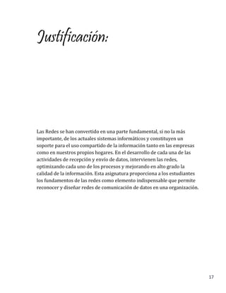 17
Justificación:
Las Redes se han convertido en una parte fundamental, si no la más
importante, de los actuales sistemas informáticos y constituyen un
soporte para el uso compartido de la información tanto en las empresas
como en nuestros propios hogares. En el desarrollo de cada una de las
actividades de recepción y envío de datos, intervienen las redes,
optimizando cada uno de los procesos y mejorando en alto grado la
calidad de la información. Esta asignatura proporciona a los estudiantes
los fundamentos de las redes como elemento indispensable que permite
reconocer y diseñar redes de comunicación de datos en una organización.
 
