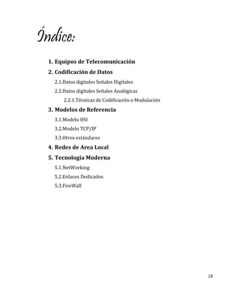 18
Índice:
1. Equipos de Telecomunicación
2. Codificación de Datos
2.1.Datos digitales Señales Digitales
2.2.Datos digitales Señales Analógicas
2.2.1.Técnicas de Codificación o Modulación
3. Modelos de Referencia
3.1.Modelo OSI
3.2.Modelo TCP/IP
3.3.Otros estándares
4. Redes de Area Local
5. Tecnología Moderna
5.1.NetWorking
5.2.Enlaces Dedicados
5.3.FireWall
 