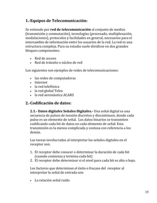 19
1.-Equipos de Telecomunicación:
Se entiende por red de telecomunicación al conjunto de medios
(transmisión y conmutación), tecnologías (procesado, multiplexación,
modulaciones), protocolos y facilidades en general, necesarios para el
intercambio de información entre los usuarios de la red. La red es una
estructura compleja. Para su estudio suele dividirse en dos grandes
bloques componentes:
 Red de acceso
 Red de tránsito o núcleo de red
Los siguientes son ejemplos de redes de telecomunicaciones:
 las redes de computadoras
 Internet
 la red telefónica
 la red global Telex
 la red aeronáutica ACARS
2.-Codificación de datos:
2.1.- Datos digitales Señales Digitales.- Una señal digital es una
secuencia de pulsos de tensión discretos y discontinuos, donde cada
pulso es un elemento de señal. Los datos binarios se transmiten
codificando cada bit de datos en cada elemento de señal. Esta
transmisión es la menos complicada y costosa con referencia a los
demás.
Las tareas involucradas al interpretar las señales digitales en el
receptor son:
1. El receptor debe conocer o determinar la duración de cada bit
(cuando comienza y termina cada bit)
2. El receptor debe determinar si el nivel para cada bit es alto o bajo.
Los factores que determinan el éxito o fracaso del receptor al
interpretar la señal de entrada son:
 La relación señal ruido
 