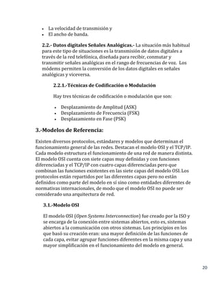 20
 La velocidad de transmisión y
 El ancho de banda.
2.2.- Datos digitales Señales Analógicas.- La situación más habitual
para este tipo de situaciones es la transmisión de datos digitales a
través de la red telefónica, diseñada para recibir, conmutar y
transmitir señales analógicas en el rango de frecuencias de voz. Los
módems permiten la conversión de los datos digitales en señales
analógicas y viceversa.
2.2.1.-Técnicas de Codificación o Modulación
Hay tres técnicas de codificación o modulación que son:
 Desplazamiento de Amplitud (ASK)
 Desplazamiento de Frecuencia (FSK)
 Desplazamiento en Fase (PSK)
3.-Modelos de Referencia:
Existen diversos protocolos, estándares y modelos que determinan el
funcionamiento general de las redes. Destacan el modelo OSI y el TCP/IP.
Cada modelo estructura el funcionamiento de una red de manera distinta.
El modelo OSI cuenta con siete capas muy definidas y con funciones
diferenciadas y el TCP/IP con cuatro capas diferenciadas pero que
combinan las funciones existentes en las siete capas del modelo OSI.Los
protocolos están repartidos por las diferentes capas pero no están
definidos como parte del modelo en sí sino como entidades diferentes de
normativas internacionales, de modo que el modelo OSI no puede ser
considerado una arquitectura de red.
3.1.-Modelo OSI
El modelo OSI (Open Systems Interconnection) fue creado por la ISO y
se encarga de la conexión entre sistemas abiertos, esto es, sistemas
abiertos a la comunicación con otros sistemas. Los principios en los
que basó su creación eran: una mayor definición de las funciones de
cada capa, evitar agrupar funciones diferentes en la misma capa y una
mayor simplificación en el funcionamiento del modelo en general.
 