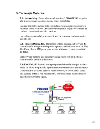 23
5.-Tecnología Moderna:
5.1.- Networking.- Generalmente el término NETWORKING se aplica
a la integración de dos sistemas de redes completas.
Una red consiste en dos o más computadoras unidas que comparten
recursos como archivos, CD-Roms o impresoras y que son capaces de
realizar comunicaciones electrónicas.
Las redes están unidad por cable, líneas de teléfono, ondas de radio,
satélite, etc.
5.2.- Enlaces Dedicados.- Llamamos Enlace Dedicado al servicio de
comunicación a empresas de punto a punto a velocidades de 128, 256,
384 Kbps y hasta 2Mbps.,m para acceso a Internet o para trasmisión
de datos.
Este servicio permite que las empresas cuenten con un medio de
comunicación privado y dedicado.
5.3.-FireWall.- El firewall es un programa de instalación que actúa a
modo de filtro, bloqueando o permitiendo determinadas conexiones y
transmisiones de datos desde o hacia Internet, es decir, actúa como
una barrera entre la red y nuestra PC. Para entender esta definición
podemos observar la figura.
 
