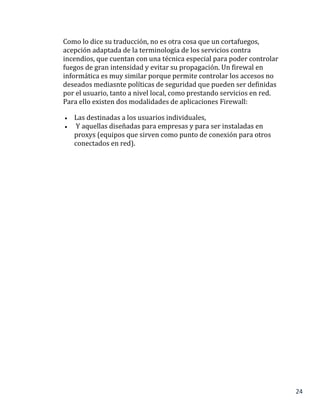 24
Como lo dice su traducción, no es otra cosa que un cortafuegos,
acepción adaptada de la terminología de los servicios contra
incendios, que cuentan con una técnica especial para poder controlar
fuegos de gran intensidad y evitar su propagación. Un firewal en
informática es muy similar porque permite controlar los accesos no
deseados mediasnte políticas de seguridad que pueden ser definidas
por el usuario, tanto a nivel local, como prestando servicios en red.
Para ello existen dos modalidades de aplicaciones Firewall:
 Las destinadas a los usuarios individuales,
 Y aquellas diseñadas para empresas y para ser instaladas en
proxys (equipos que sirven como punto de conexión para otros
conectados en red).
 