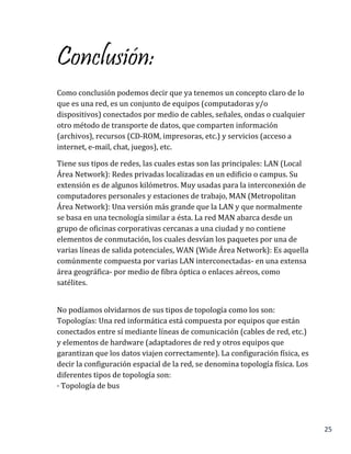 25
Conclusión:
Como conclusión podemos decir que ya tenemos un concepto claro de lo
que es una red, es un conjunto de equipos (computadoras y/o
dispositivos) conectados por medio de cables, señales, ondas o cualquier
otro método de transporte de datos, que comparten información
(archivos), recursos (CD-ROM, impresoras, etc.) y servicios (acceso a
internet, e-mail, chat, juegos), etc.
Tiene sus tipos de redes, las cuales estas son las principales: LAN (Local
Área Network): Redes privadas localizadas en un edificio o campus. Su
extensión es de algunos kilómetros. Muy usadas para la interconexión de
computadores personales y estaciones de trabajo, MAN (Metropolitan
Área Network): Una versión más grande que la LAN y que normalmente
se basa en una tecnología similar a ésta. La red MAN abarca desde un
grupo de oficinas corporativas cercanas a una ciudad y no contiene
elementos de conmutación, los cuales desvían los paquetes por una de
varias líneas de salida potenciales, WAN (Wide Área Network): Es aquella
comúnmente compuesta por varias LAN interconectadas- en una extensa
área geográfica- por medio de fibra óptica o enlaces aéreos, como
satélites.
No podíamos olvidarnos de sus tipos de topología como los son:
Topologías: Una red informática está compuesta por equipos que están
conectados entre sí mediante líneas de comunicación (cables de red, etc.)
y elementos de hardware (adaptadores de red y otros equipos que
garantizan que los datos viajen correctamente). La configuración física, es
decir la configuración espacial de la red, se denomina topología física. Los
diferentes tipos de topología son:
· Topología de bus
 