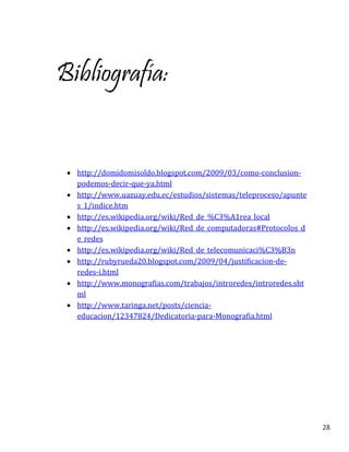 28
Bibliografía:
 http://domidomisoldo.blogspot.com/2009/03/como-conclusion-
podemos-decir-que-ya.html
 http://www.uazuay.edu.ec/estudios/sistemas/teleproceso/apunte
s_1/indice.htm
 http://es.wikipedia.org/wiki/Red_de_%C3%A1rea_local
 http://es.wikipedia.org/wiki/Red_de_computadoras#Protocolos_d
e_redes
 http://es.wikipedia.org/wiki/Red_de_telecomunicaci%C3%B3n
 http://rubyrueda20.blogspot.com/2009/04/justificacion-de-
redes-i.html
 http://www.monografias.com/trabajos/introredes/introredes.sht
ml
 http://www.taringa.net/posts/ciencia-
educacion/12347824/Dedicatoria-para-Monografia.html
 