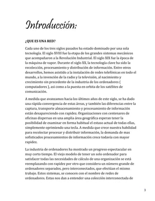 3
Introducción:
¿QUE ES UNA RED?
Cada uno de los tres siglos pasados ha estado dominado por una sola
tecnología. El siglo XVIII fue la etapa de los grandes sistemas mecánicos
que acompañaron a la Revolución Industrial. El siglo XIX fue la época de
la máquina de vapor. Durante el siglo XX, la tecnología clave ha sido la
recolección, procesamiento y distribución de información. Entre otros
desarrollos, hemos asistido a la instalación de redes telefónicas en todo el
mundo, a la invención de la radio y la televisión, al nacimiento y
crecimiento sin precedente de la industria de los ordenadores (
computadores ), asi como a la puesta en orbita de los satélites de
comunicación.
A medida que avanzamos hacia los últimos años de este siglo, se ha dado
una rápida convergencia de estas áreas, y también las diferencias entre la
captura, transporte almacenamiento y procesamiento de información
están desapareciendo con rapidez. Organizaciones con centenares de
oficinas dispersas en una amplia área geográfica esperan tener la
posibilidad de examinar en forma habitual el estaso actual de todas ellas,
simplemente oprimiendo una tecla. A medida que crece nuestra habilidad
para recolectar procesar y distribuir información, la demanda de mas
sofisticados procesamientos de información crece todavía con mayor
rapidez.
La industria de ordenadores ha mostrado un progreso espectacular en
muy corto tiempo. El viejo modelo de tener un solo ordenador para
satisfacer todas las necesidades de cálculo de una organización se está
reemplazando con rapidez por otro que considera un número grande de
ordenadores separados, pero interconectados, que efectúan el mismo
trabajo. Estos sistemas, se conocen con el nombre de redes de
ordenadores. Estas nos dan a entender una colección interconectada de
 
