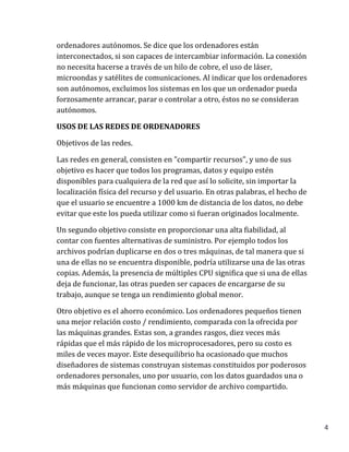 4
ordenadores autónomos. Se dice que los ordenadores están
interconectados, si son capaces de intercambiar información. La conexión
no necesita hacerse a través de un hilo de cobre, el uso de láser,
microondas y satélites de comunicaciones. Al indicar que los ordenadores
son autónomos, excluimos los sistemas en los que un ordenador pueda
forzosamente arrancar, parar o controlar a otro, éstos no se consideran
autónomos.
USOS DE LAS REDES DE ORDENADORES
Objetivos de las redes.
Las redes en general, consisten en "compartir recursos", y uno de sus
objetivo es hacer que todos los programas, datos y equipo estén
disponibles para cualquiera de la red que así lo solicite, sin importar la
localización física del recurso y del usuario. En otras palabras, el hecho de
que el usuario se encuentre a 1000 km de distancia de los datos, no debe
evitar que este los pueda utilizar como si fueran originados localmente.
Un segundo objetivo consiste en proporcionar una alta fiabilidad, al
contar con fuentes alternativas de suministro. Por ejemplo todos los
archivos podrían duplicarse en dos o tres máquinas, de tal manera que si
una de ellas no se encuentra disponible, podría utilizarse una de las otras
copias. Además, la presencia de múltiples CPU significa que si una de ellas
deja de funcionar, las otras pueden ser capaces de encargarse de su
trabajo, aunque se tenga un rendimiento global menor.
Otro objetivo es el ahorro económico. Los ordenadores pequeños tienen
una mejor relación costo / rendimiento, comparada con la ofrecida por
las máquinas grandes. Estas son, a grandes rasgos, diez veces más
rápidas que el más rápido de los microprocesadores, pero su costo es
miles de veces mayor. Este desequilibrio ha ocasionado que muchos
diseñadores de sistemas construyan sistemas constituidos por poderosos
ordenadores personales, uno por usuario, con los datos guardados una o
más máquinas que funcionan como servidor de archivo compartido.
 