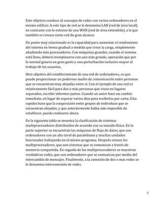 5
Este objetivo conduce al concepto de redes con varios ordenadores en el
mismo edificio. A este tipo de red se le denomina LAN (red de área local),
en contraste con lo extenso de una WAN (red de área extendida), a la que
también se conoce como red de gran alcance.
Un punto muy relacionado es la capacidad para aumentar el rendimiento
del sistema en forma gradual a medida que crece la carga, simplemente
añadiendo más procesadores. Con máquinas grandes, cuando el sistema
está lleno, deberá reemplazarse con uno más grande, operación que por
lo normal genera un gran gasto y una perturbación inclusive mayor al
trabajo de los usuarios.
Otro objetivo del establecimiento de una red de ordenadores, es que
puede proporcionar un poderoso medio de comunicación entre personas
que se encuentran muy alejadas entre sí. Con el ejemplo de una red es
relativamente fácil para dos o más personas que viven en lugares
separados, escribir informes juntos. Cuando un autor hace un cambio
inmediato, en lugar de esperar varios días para recibirlos por carta. Esta
rapidez hace que la cooperación entre grupos de individuos que se
encuentran alejados, y que anteriormente había sido imposible de
establecer, pueda realizarse ahora.
En la siguiente tabla se muestra la clasificación de sistemas
multiprocesadores distribuidos de acuerdo con su tamaño físico. En la
parte superior se encuentran las máquinas de flujo de datos, que son
ordenadores con un alto nivel de paralelismo y muchas unidades
funcionales trabajando en el mismo programa. Después vienen los
multiprocesadores, que son sistemas que se comunican a través de
memoria compartida. En seguida de los multiprocesadores se muestran
verdaderas redes, que son ordenadores que se comunican por medio del
intercambio de mensajes. Finalmente, a la conexión de dos o mas redes se
le denomina interconexión de redes.
 