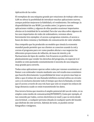6
Aplicación de las redes
El reemplazo de una máquina grande por estaciones de trabajo sobre una
LAN no ofrece la posibilidad de introducir muchas aplicaciones nuevas,
aunque podrían mejorarse la fiabilidad y el rendimiento. Sin embargo, la
disponibilidad de una WAN ( ya estaba antes ) si genera nuevas
aplicaciones viables, y algunas de ellas pueden ocasionar importantes
efectos en la totalidad de la sociedad. Para dar una idea sobre algunos de
los usos importantes de redes de ordenadores, veremos ahora
brevemente tres ejemplos: el acceso a programas remotos, el acceso a
bases de datos remotas y facilidades de comunicación de valor añadido.
Una compañía que ha producido un modelo que simula la economía
mundial puede permitir que sus clientes se conecten usando la red y
corran el programa para ver como pueden afectar a sus negocios las
diferentes proyecciones de inflación, de tasas de interés y de
fluctuaciones de tipos de cambio. Con frcuencia se prefiere este
planteamiento que vender los derechos del programa, en especial si el
modelo se está ajustando constantemente ó necesita de una máquina
muy grande para correrlo.
Todas estas aplicaciones operan sobre redes por razones económicas: el
llamar a un ordenador remoto mediante una red resulta mas económico
que hacerlo directamente. La posibilidad de tener un precio mas bajo se
debe a que el enlace de una llamada telefónica normal utiliza un circuito
caro y en exclusiva durante todo el tiempo que dura la llamada, en tanto
que el acceso a través de una red, hace que solo se ocupen los enlaces de
larga distancia cuado se están transmitiendo los datos.
Una tercera forma que muestra el amplio potencial del uso de redes, es su
empleo como medio de comunicación(INTERNET). Como por ejemplo, el
tan conocido por todos, correo electrónico (e-mail ), que se envía desde
una terminal , a cualquier persona situada en cualquier parte del mundo
que disfrute de este servicio. Además de texto, se pueden enviar
fotografías e imágenes.
 