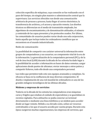 8
colección específica de máquinas, cuya conexión se fue realizando con el
paso del tiempo, sin ningún plan maestro o administración central que la
supervisara. Los servicios ofrecidos van desde una comunicación
arbitraria de proceso a proceso, hasta llegar al correo electrónico, la
transferencia de archivos, y el acceso y ejecución remota. Los diseños
técnicos se diferencian en el medio de transmisión empleado, los
algoritmos de encaminamiento y de donominación utilizados, el número
y contenido de las capas presentes y los protocolos usados. Por último,
las comunidades de usuarios pueden variar desde una sola corporacion,
hasta aquella que incluye todos los ordenadores científicos que se
encuentren en el mundo industrializado.
Redes de comunicación:
La posibilidad de compartir con carácter universal la información entre
grupos de computadoras y sus usuarios; un componente vital de la era de
la información. La generalización de la computadora personal (PC) y de la
red de área local (LAN) durante la década de los ochenta ha dado lugar a
la posibilidad de acceder a información en bases de datos remotas; cargar
aplicaciones desde puntos de ultramar; enviar mensajes a otros países y
compartir ficheros, todo ello desde una computadora personal.
Las redes que permiten todo esto son equipos avanzados y complejos. Su
eficacia se basa en la confluencia de muy diversos componentes. El
diseño e implantación de una red mundial de ordenadores es uno de los
grandes milagros tecnológicos de las últimas décadas.
Módems y empresas de servicios:
Todavía en la década de los setenta las computadoras eran máquinas
caras y frágiles que estaban al cuidado de especialistas y se guardaban en
recintos vigilados. Para utilizarlos se podía conectar un terminal
directamente o mediante una línea telefónica y un módem para acceder
desde un lugar remoto. Debido a su elevado costo, solían ser recursos
centralizados a los que el usuario accedía por cuenta propia. Durante esta
época surgieron muchas organizaciones, las empresas de servicios, que
 