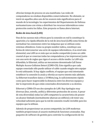 9
ofrecían tiempo de proceso en una mainframe. Las redes de
computadoras no estaban disponibles comercialmente. No obstante, se
inició en aquellos años uno de los avances más significativos para el
mundo de la tecnología: los experimentos del Departamento de Defensa
norteamericano con vistas a distribuir los recursos informáticos como
protección contra los fallos. Este proyecto se llama ahora Internet.
Redes de área local (LAN)
Uno de los sucesos más críticos para la conexión en red lo constituye la
aparición y la rápida difusión de la red de área local (LAN) como forma de
normalizar las conexiones entre las máquinas que se utilizan como
sistemas ofimáticos. Como su propio nombre indica, constituye una
forma de interconectar una serie de equipos informáticos. A su nivel más
elemental, una LAN no es más que un medio compartido (como un cable
coaxial al que se conectan todas las computadoras y las impresoras) junto
con una serie de reglas que rigen el acceso a dicho medio. La LAN más
difundida, la Ethernet, utiliza un mecanismo denominado Call Sense
Multiple Access-Collision Detect (CSMS-CD). Esto significa que cada
equipo conectado sólo puede utilizar el cable cuando ningún otro equipo
lo está utilizando. Si hay algún conflicto, el equipo que está intentando
establecer la conexión la anula y efectúa un nuevo intento más adelante.
La Ethernet transfiere datos a 10 Mbits/seg, lo suficientemente rápido
como para hacer inapreciable la distancia entre los diversos equipos y
dar la impresión de que están conectados directamente a su destino.
Ethernet y CSMA-CD son dos ejemplos de LAN. Hay tipologías muy
diversas (bus, estrella, anillo) y diferentes protocolos de acceso. A pesar
de esta diversidad, todas las LAN comparten la característica de poseer
un alcance limitado (normalmente abarcan un edificio) y de tener una
velocidad suficiente para que la red de conexión resulte invisible para los
equipos que la utilizan.
Además de proporcionar un acceso compartido, las LAN modernas
también proporcionan al usuario multitud de funciones avanzadas. Hay
paquetes de software de gestión para controlar la configuración de los
 
