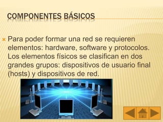 COMPONENTES BÁSICOS
 Para poder formar una red se requieren
elementos: hardware, software y protocolos.
Los elementos físicos se clasifican en dos
grandes grupos: dispositivos de usuario final
(hosts) y dispositivos de red.
 