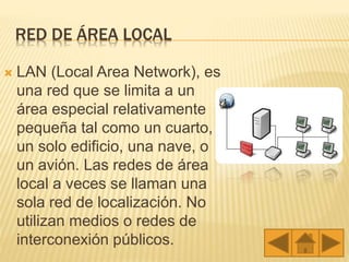 RED DE ÁREA LOCAL
 LAN (Local Area Network), es
una red que se limita a un
área especial relativamente
pequeña tal como un cuarto,
un solo edificio, una nave, o
un avión. Las redes de área
local a veces se llaman una
sola red de localización. No
utilizan medios o redes de
interconexión públicos.
 