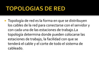  Topología de red es la forma en que se distribuyen 
los cables de la red para conectarse con el servidor y 
con cada una de las estaciones de trabajo.La 
topología determina donde pueden colocarse las 
estaciones de trabajo, la facilidad con que se 
tenderá el cable y el corte de todo el sistema de 
cableado. 
 