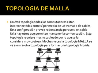  En esta topología todas las computadoras están 
interconectadas entre sí por medio de un tramado de cables. 
Esta configuración provee redundancia porque si un cable 
falla hay otros que permiten mantener la comunicación. Esta 
topología requiere mucho cableado por lo que se la 
considera muy costosa. Muchas veces la topología MALLA se 
va a unir a otra topología para formar una topología híbrida. 
 