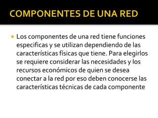  Los componentes de una red tiene funciones 
especificas y se utilizan dependiendo de las 
características físicas que tiene. Para elegirlos 
se requiere considerar las necesidades y los 
recursos económicos de quien se desea 
conectar a la red por eso deben conocerse las 
características técnicas de cada componente 
 