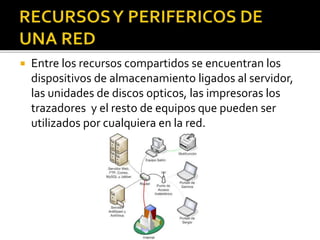  Entre los recursos compartidos se encuentran los 
dispositivos de almacenamiento ligados al servidor, 
las unidades de discos opticos, las impresoras los 
trazadores y el resto de equipos que pueden ser 
utilizados por cualquiera en la red. 
 