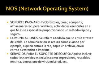  SOPORTE PARA ARCHIVOS:Esto es, crear, compartir, 
almacenar y recuperar archivos, actividades esenciales en el 
que NOS se especializa proporcionando un método rápido y 
seguro . 
 COMUNICACIONES: Se refiere a todo lo que se envia atravez 
del cable. La comunicacion se realiza como cuando por 
ejemplo, alquien entra a la red, copia un archivo, envia 
correo electronico o imprime. 
 SERVICIOS PARA EL SOPORTE DE EQUIPO: Aqui se incluye 
todos los servicios especiales como impresiones, respaldos 
en cinta, deteccione de virus en la red, etc. 
 