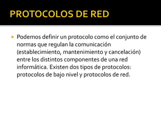  Podemos definir un protocolo como el conjunto de 
normas que regulan la comunicación 
(establecimiento, mantenimiento y cancelación) 
entre los distintos componentes de una red 
informática. Existen dos tipos de protocolos: 
protocolos de bajo nivel y protocolos de red. 
 