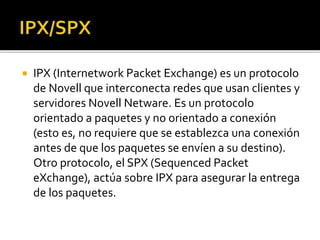  IPX (Internetwork Packet Exchange) es un protocolo 
de Novell que interconecta redes que usan clientes y 
servidores Novell Netware. Es un protocolo 
orientado a paquetes y no orientado a conexión 
(esto es, no requiere que se establezca una conexión 
antes de que los paquetes se envíen a su destino). 
Otro protocolo, el SPX (Sequenced Packet 
eXchange), actúa sobre IPX para asegurar la entrega 
de los paquetes. 
 