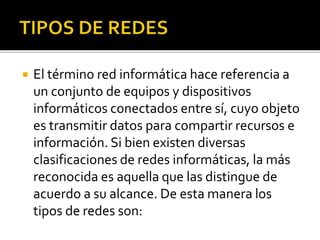  El término red informática hace referencia a 
un conjunto de equipos y dispositivos 
informáticos conectados entre sí, cuyo objeto 
es transmitir datos para compartir recursos e 
información. Si bien existen diversas 
clasificaciones de redes informáticas, la más 
reconocida es aquella que las distingue de 
acuerdo a su alcance. De esta manera los 
tipos de redes son: 
 