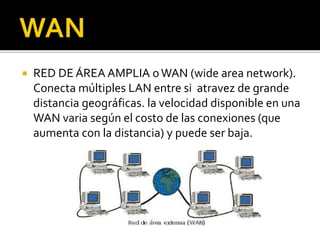  RED DE ÁREA AMPLIA o WAN (wide area network). 
Conecta múltiples LAN entre si atravez de grande 
distancia geográficas. la velocidad disponible en una 
WAN varia según el costo de las conexiones (que 
aumenta con la distancia) y puede ser baja. 
 