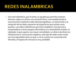  Una red inalámbrica, por lo tanto, es aquella que permite conectar 
diversos nodos sin utilizar una conexión física, sino estableciendo la 
comunicación mediante ondas electromagnéticas. La transmisión y la 
recepción de los datos requieren de dispositivos que actúan como 
puertos. Las redes inalámbricas permiten establecer vínculos entre 
computadoras y otros equipos informáticos sin necesidad de instalar un 
cableado, lo que supone una mayor comodidad y un ahorro de dinero en 
infraestructura. Como punto negativo, este tipo de redes suele contar 
con una seguridad menor ya que, si no se cuenta con una protección 
eficiente, el ingreso de intrusos es muy probable. 
 