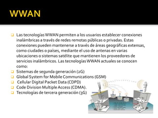  Las tecnologías WWAN permiten a los usuarios establecer conexiones 
inalámbricas a través de redes remotas públicas o privadas. Estas 
conexiones pueden mantenerse a través de áreas geográficas extensas, 
como ciudades o países, mediante el uso de antenas en varias 
ubicaciones o sistemas satélite que mantienen los proveedores de 
servicios inalámbricos. Las tecnologías WWAN actuales se conocen 
como: 
 Sistemas de segunda generación (2G) 
 Global System for Mobile Communications (GSM) 
 Cellular Digital Packet Data (CDPD) 
 Code Division Multiple Access (CDMA). 
 Tecnologías de tercera generación (3G) 
 