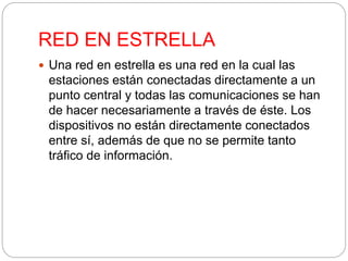 RED EN ESTRELLA 
 Una red en estrella es una red en la cual las 
estaciones están conectadas directamente a un 
punto central y todas las comunicaciones se han 
de hacer necesariamente a través de éste. Los 
dispositivos no están directamente conectados 
entre sí, además de que no se permite tanto 
tráfico de información. 
 